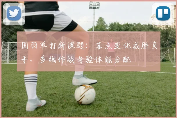 国羽单打新课题:落点变化成胜负手,多线作战考验体能分配 - 百度体育推荐