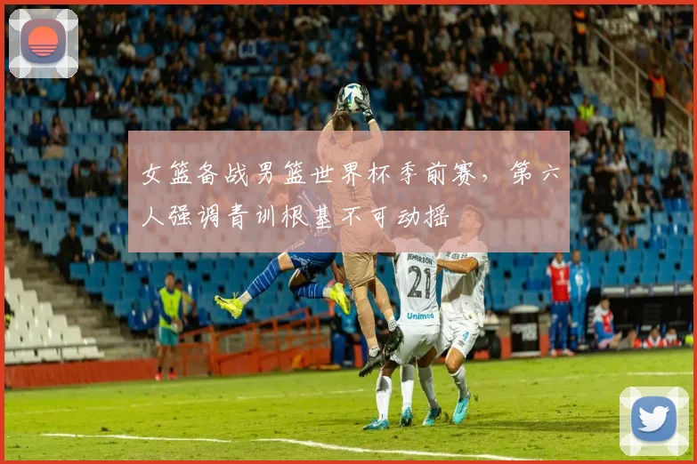 女篮备战男篮世界杯季前赛，第六人强调青训根基不可动摇 - 百度体育资讯