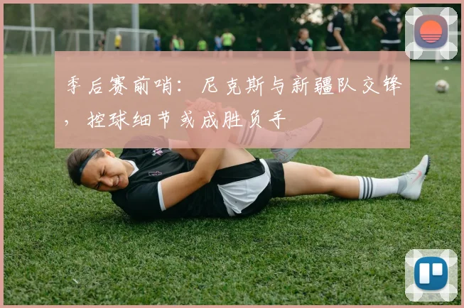 季后赛前哨：尼克斯与新疆队交锋，控球细节或成胜负手 - 百度体育资讯