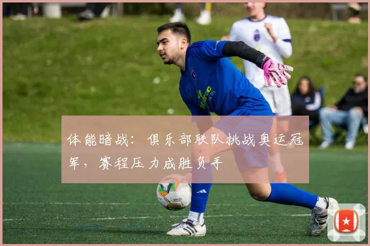 体能暗战:俱乐部联队挑战奥运冠军,赛程压力成胜负手 - 百度体育推荐