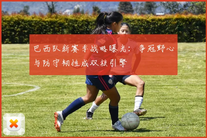 巴西队新赛季战略曝光：争冠野心与防守韧性成双核引擎 - 百度体育资讯