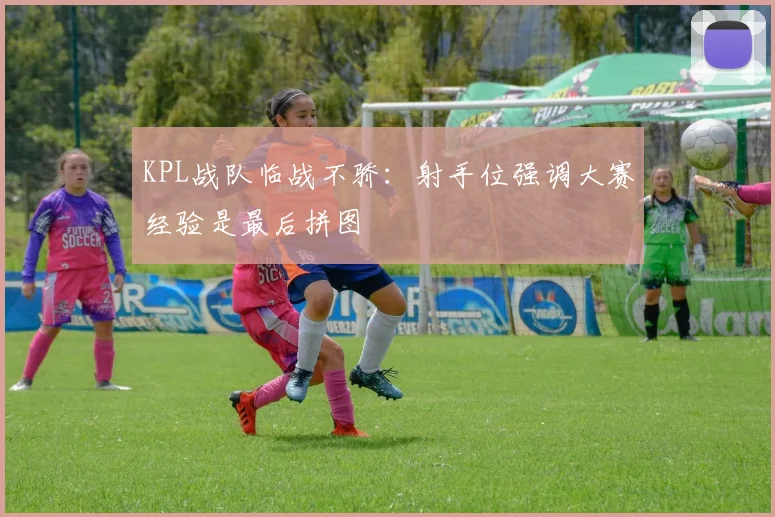 KPL战队临战不骄:射手位强调大赛经验是最后拼图 - 百度体育推荐
