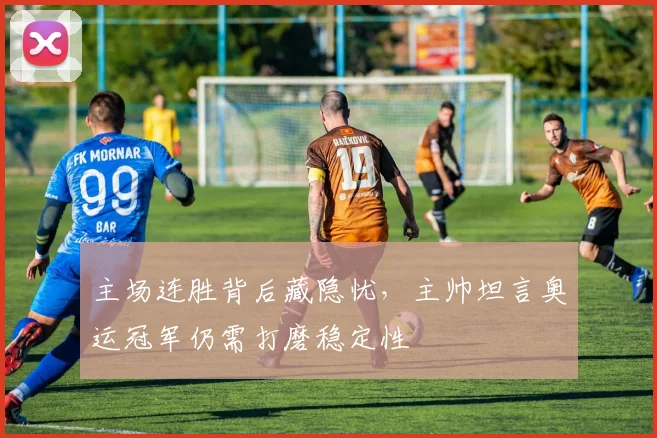 主场连胜背后藏隐忧,主帅坦言奥运冠军仍需打磨稳定性 - 百度体育推荐
