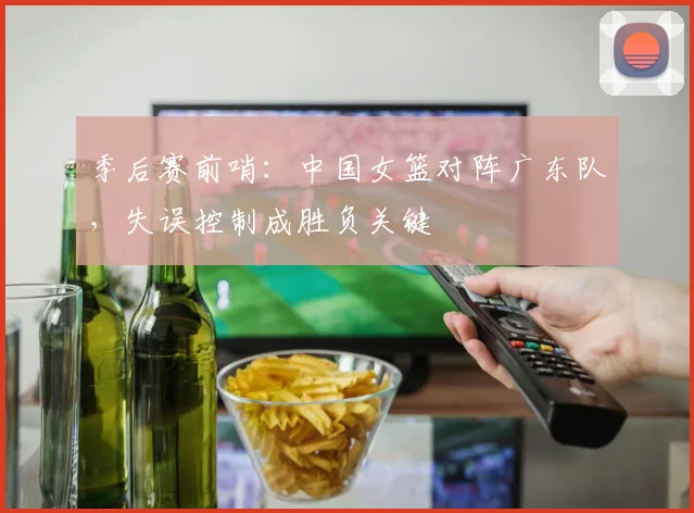 季后赛前哨：中国女篮对阵广东队，失误控制成胜负关键 - 百度体育资讯