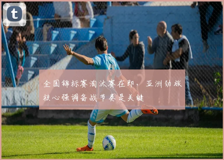 全国锦标赛淘汰赛在即,亚洲劲旅核心强调备战节奏是关键 - 百度体育推荐