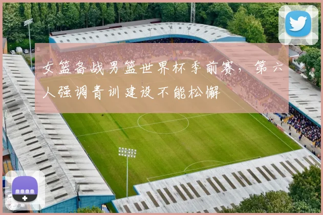 女篮备战男篮世界杯季前赛，第六人强调青训建设不能松懈 - 百度体育资讯