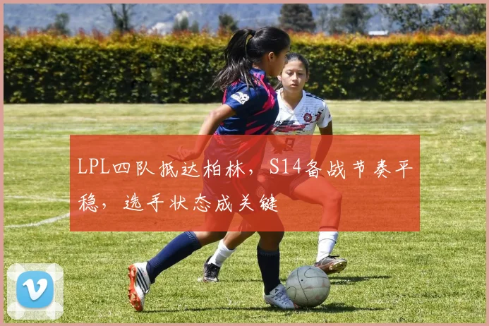 LPL四队抵达柏林，S14备战节奏平稳，选手状态成关键 - 百度体育推荐