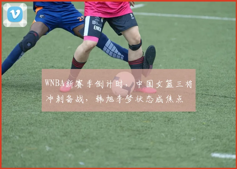 WNBA新赛季倒计时，中国女篮三将冲刺备战，韩旭李梦状态成焦点 - 百度体育推荐