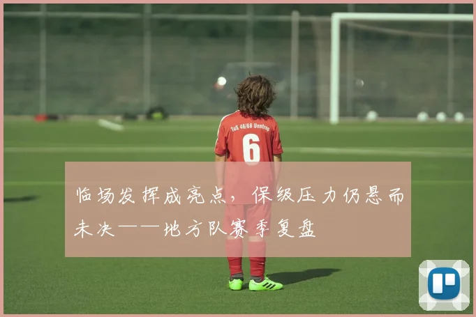 临场发挥成亮点,保级压力仍悬而未决——地方队赛季复盘 - 百度体育推荐