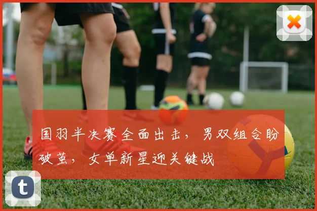 国羽半决赛全面出击，男双组合盼破茧，女单新星迎关键战 - 百度体育推荐