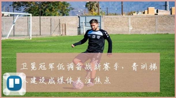卫冕冠军低调备战新赛季，青训梯队建设成媒体关注焦点 - 百度体育精选