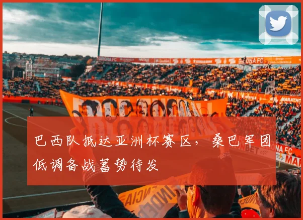 巴西队抵达亚洲杯赛区，桑巴军团低调备战蓄势待发 - 百度体育资讯