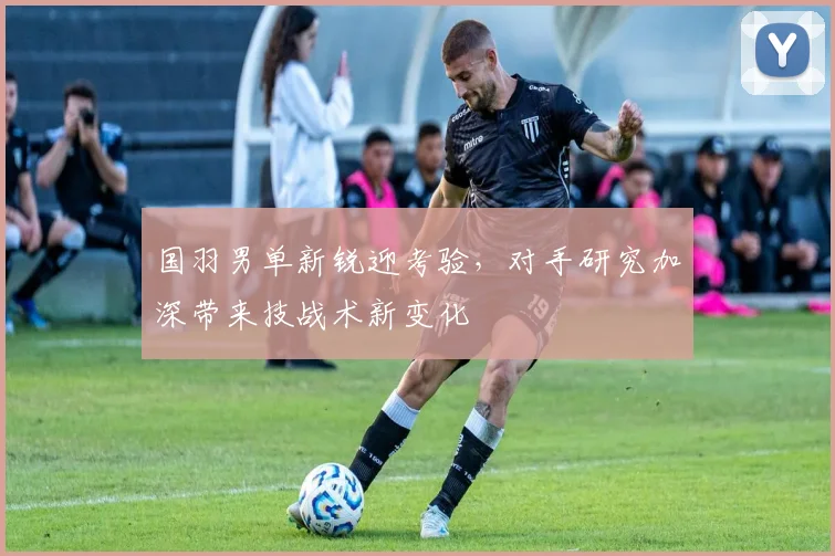 国羽男单新锐迎考验,对手研究加深带来技战术新变化 - 百度体育推荐