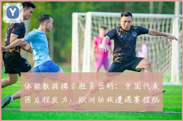 体能数据揭示胜负密码：中国代表团后程发力，欧洲劲旅遭遇赛程瓶颈 - 百度体育精选