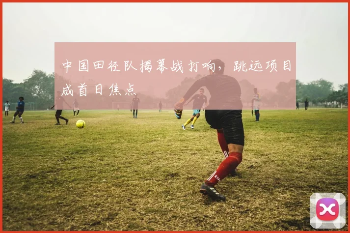 中国田径队揭幕战打响，跳远项目成首日焦点 - 百度体育推荐