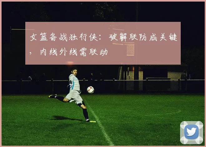 女篮备战独行侠：破解联防成关键，内线外线需联动 - 百度体育资讯