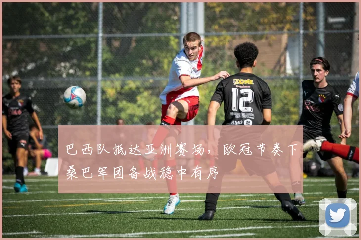 巴西队抵达亚洲赛场，欧冠节奏下桑巴军团备战稳中有序 - 百度体育资讯