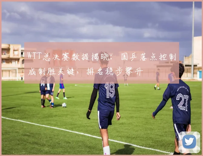 WTT总决赛数据揭晓:国乒落点控制成制胜关键,排名稳步攀升 - 百度体育推荐