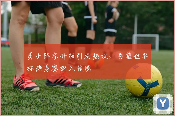 勇士阵容升级引发热议，男篮世界杯热身赛渐入佳境 - 百度体育推荐