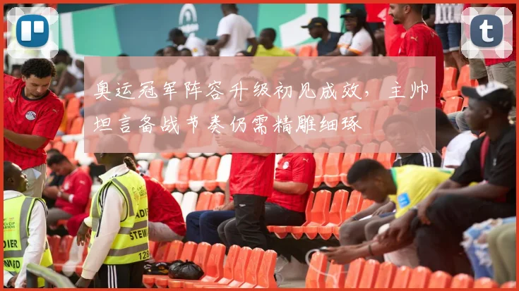 奥运冠军阵容升级初见成效，主帅坦言备战节奏仍需精雕细琢 - 百度体育推荐