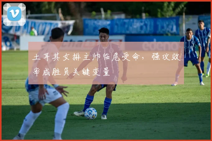 土耳其女排主帅临危受命,强攻效率成胜负关键变量 - 百度体育推荐