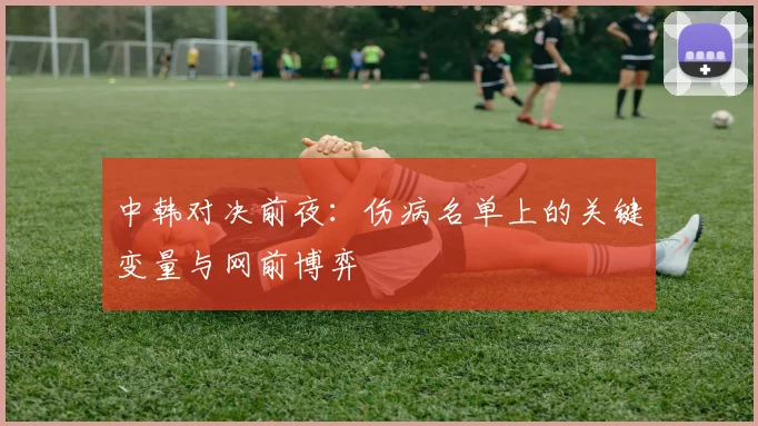中韩对决前夜:伤病名单上的关键变量与网前博弈 - 百度体育推荐